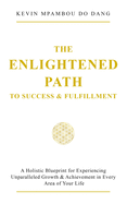 The Enlightened Path to Success & Fulfillment: A Holistic Blueprint for Experiencing Unparalleled Growth & Achievement in Every Area of Your Life