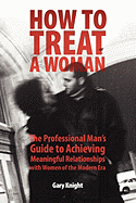 How to Treat a Woman: The Professional Man's Guide to Achieving Meaningful Relationships with Women of the Modern Era