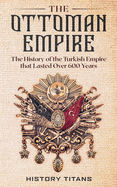 The Ottoman Empire: The History of the Turkish Empire that Lasted Over 600 Years