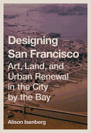 Designing San Francisco: Art, Land, and Urban Renewal in the City by the Bay