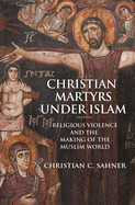 Christian Martyrs under Islam: Religious Violence and the Making of the Muslim World