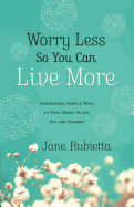 Worry Less So You Can Live More: Surprising, Simple Ways To Feel More Peace, Joy, And Energy
