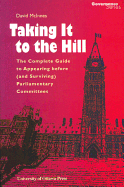 Taking It to the Hill : The Complete Guide to Appearing Before and Surviving Parliamentary Committees (The Governance Series)