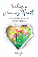 Healing A Woman's Heart: 8 Steps From Your Past To Your Purpose