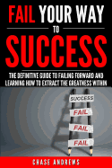 Fail Your Way to Success - The Definitive Guide to Failing Forward and Learning How to Extract The Greatness Within: Why Failing is an Integral Part ... to Success: A Five Part Series) (Volume 1)