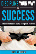 Discipline Your Way to Success: The Definitive Guide to Success Through Self-Discipline: Why Self-Discipline is Crucial to Your Success Story and How ... (Your Path to Success: A Five Part Series)
