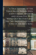 A True History of the Three Brave Indian Spies, John Cherry, Andrew and Adam Poe, Who Wiped out Big Foot and His Two Brothers, Styled Sons of the Half King