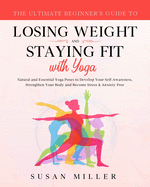The Ultimate Beginner's Guide to Losing Weight and Staying Fit with Yoga: Natural and Essential Yoga Poses to Develop Your Self-Awareness, Strengthen Your Body and Become Stress & Anxiety Free