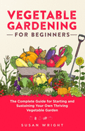 Vegetable Gardening For Beginners: The Complete Guide for Starting and Sustaining Your Own Thriving Vegetable Garden