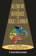 Allow Me To Introduce The Adult Learner: A Quick Read for the Instructor of Adult Learners Five Factors to Consider to Effectively Teach Adult Learners