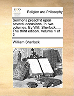 Sermons Preach'd Upon Several Occasions. in Two Volumes. by Will. Sherlock, ... the Third Edition. Volume 1 of 2
