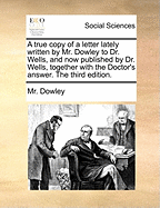 A true copy of a letter lately written by Mr. Dowley to Dr. Wells, and now published by Dr. Wells, together with the Doctor's answer. The third edition.