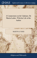 A Commentary on the Galatians. By Martin Luther. With the Life of the Author