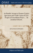 An Humble Attempt to Promote Explicit Agreement and Visible Union of God's People in Extraordinary Prayer, ... By Jonathan Edwards,