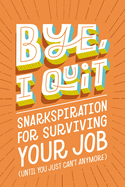 BYE, I Quit: Snarkspiration for Surviving Your Job (Until You Just Can├óΓé¼Γäót Anymore)