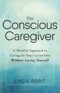 The Conscious Caregiver: A Mindful Approach to Caring for Your Loved One Without Losing Yourself