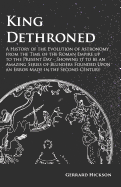 King Dethroned - A History of the Evolution of Astronomy from the Time of the Roman Empire up to the Present Day - Showing it to be an Amazing Series