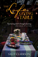The Lifegiving Table: Nurturing Faith through Feasting, One Meal at a Time