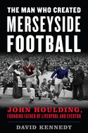 The Man Who Created Merseyside Football: John Houlding, Founding Father of Liverpool and Everton