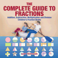 The Complete Guide to Fractions : Addition, Subtraction, Multiplication and Division | Children's Fraction Books