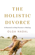 The Holistic Divorce: A Practical 10-Step Process for Healing