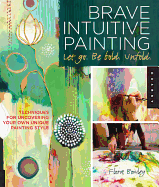 Brave Intuitive Painting-Let Go, Be Bold, Unfold!: Techniques for Uncovering Your Own Unique Painting Style