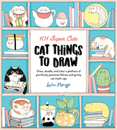101 Super Cute Cat Things to Draw: Draw, doodle, and color a plethora of purrfectly pawsome felines and quirky cat mash-ups (101 Things to Draw, 1)
