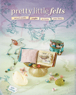 Pretty Little Felts: Mixed-Media Crafts To Tickle