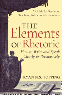 The Elements of Rhetoric -- How to Write and Speak Clearly and Persuasively: A Guide for Students, Teachers, Politicians & Preachers