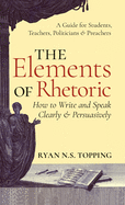 Elements of Rhetoric: How to Write and Speak Clearly and Persuasively -- A Guide for Students, Teachers, Politicians & Preachers