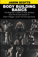 Body Building Basics: The Beginner's Guide to Body Building and the Simple Secrets to Build a Bigger Leaner and Stronger Body