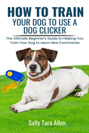 How To Train Your Dog To Use A Dog Clicker: The Ultimate Beginner's Guide to Helping You Train Your Dog to Learn New Commands