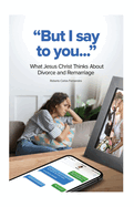 But I Say to You...: What Jesus Christ Thinks About Divorce and Remarriage