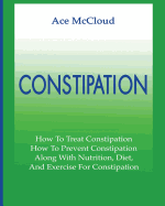 'Constipation: How To Treat Constipation: How To Prevent Constipation: Along With Nutrition, Diet, And Exercise For Constipation'