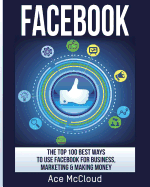 'Facebook: The Top 100 Best Ways To Use Facebook For Business, Marketing, & Making Money'