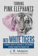 Turning Pink Elephants Into White Tigers: 5 Simple Steps to Master a Life Worth Living from the Inside Out