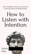 How to Listen with Intention: The Foundation of True Connection, Communication, and Relationships: The Foundation of True Connection, Communication, and Relationships