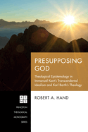 Presupposing God: Theological Epistemology in Immanuel Kant's Transcendental Idealism and Karl Barth's Theology (Princeton Theological Monograph Series)
