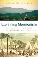 Explaining Mormonism: A Believing Skeptic's Guide to the Latter-Day Saint Worldview