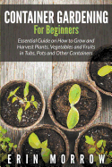 'Container Gardening For Beginners: Essential Guide on How to Grow and Harvest Plants, Vegetables and Fruits in Tubs, Pots and Other Containers'