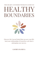 The Heart-Centered Woman's Guide to Healthy Boundaries: Discover the Upward Spiral That Can Save Your Life, Heal Your Relationships & Break the Cycle That Is Sabotaging Your Success