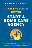 Ditch the Scrubs Presents Start a Homecare Agency: Your Complete Guide to Leaving Bedside Nursing and Starting a Profitable Home Care Agency