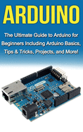 Arduino: The Ultimate Guide to Arduino for Beginners Including Arduino Basics, Tips & Tricks, Projects, and More!