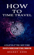 How to Time Travel: A Collection of Timely Short Stories (Fun Facts & Theories on How to Travel Through Time)