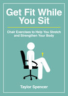 Get Fit While You Sit: Chair Exercises to Help You Stretch and Strengthen Your Body