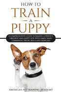 How To Train A Puppy: A Comprehensive Guide to Raising a Perfect, Obedient and Happy Dog with Simple Basic Commands, Tricks, Skills and Exercises
