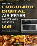 The Best Frigidaire Digital Air Fryer Toaster Oven Cookbook: 550 Easier & Crispier Recipes for Your Family and Friends