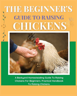 The Beginner's Guide to Raising Chickens: A Backyard Homesteading Guide to Raising Chickens for Beginners. Practical Handbook to Raising Chickens