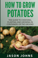 How To Grow Potatoes: The Guide To Choosing, Planting And Growing In Containers Or The Ground (Inspiring Gardening Ideas)