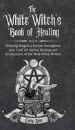 The White Witch's Book of Healing: Weaving Magickal Rituals throughout your Craft for Sacred Healing and Reclamation of the Wild Witch Within